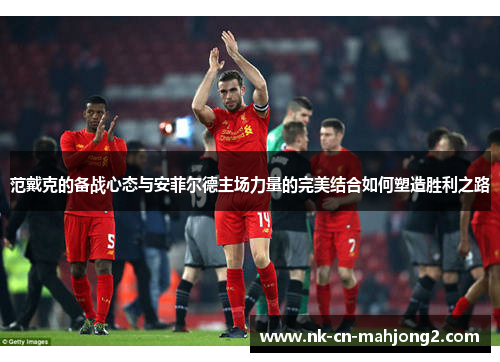 范戴克的备战心态与安菲尔德主场力量的完美结合如何塑造胜利之路 范戴克的备战心态与安菲尔德主场力量的完美结合如何塑造胜利之路