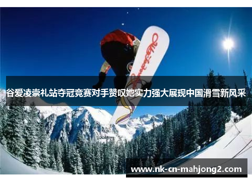 谷爱凌崇礼站夺冠竞赛对手赞叹她实力强大展现中国滑雪新风采 谷爱凌崇礼站夺冠竞赛对手赞叹她实力强大展现中国滑雪新风采