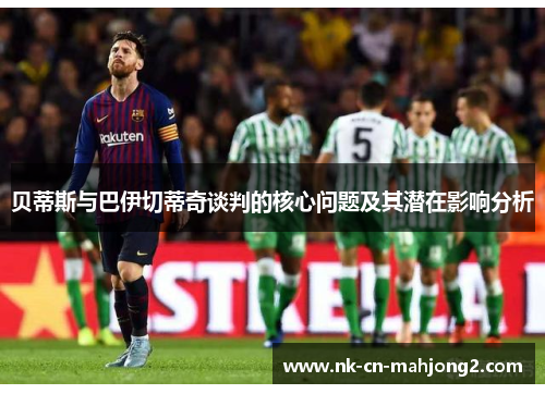 贝蒂斯与巴伊切蒂奇谈判的核心问题及其潜在影响分析 贝蒂斯与巴伊切蒂奇谈判的核心问题及其潜在影响分析