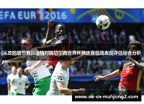 从攻防细节看吕迪格对阵切尔西世界杯预选赛临场表现评估综合分析 从攻防细节看吕迪格对阵切尔西世界杯预选赛临场表现评估综合分析