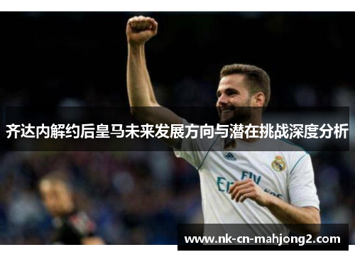 齐达内解约后皇马未来发展方向与潜在挑战深度分析