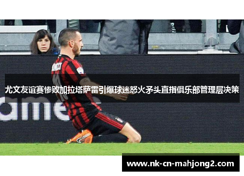 尤文友谊赛惨败加拉塔萨雷引爆球迷怒火矛头直指俱乐部管理层决策