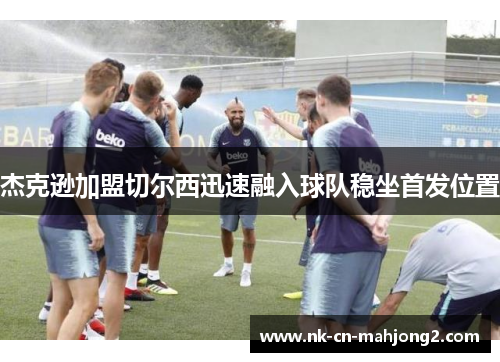 杰克逊加盟切尔西迅速融入球队稳坐首发位置 杰克逊加盟切尔西迅速融入球队稳坐首发位置