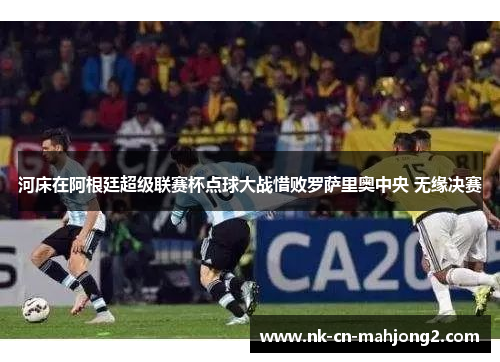 河床在阿根廷超级联赛杯点球大战惜败罗萨里奥中央 无缘决赛 河床在阿根廷超级联赛杯点球大战惜败罗萨里奥中央 无缘决赛