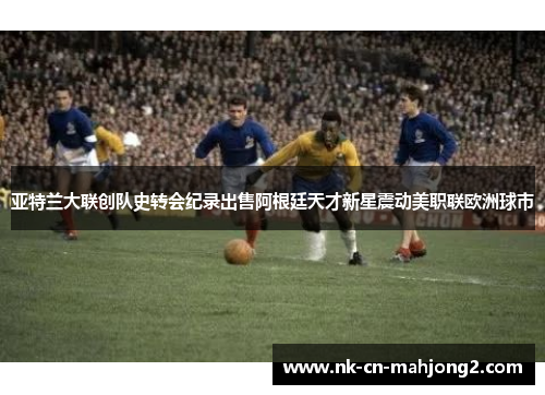 亚特兰大联创队史转会纪录出售阿根廷天才新星震动美职联欧洲球市