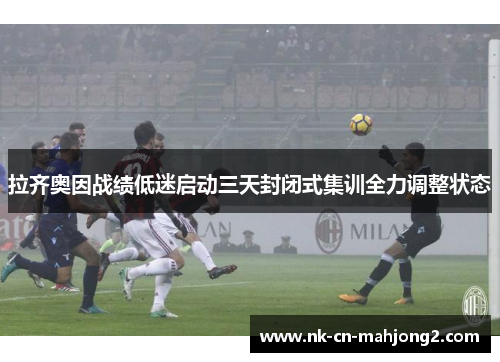 拉齐奥因战绩低迷启动三天封闭式集训全力调整状态